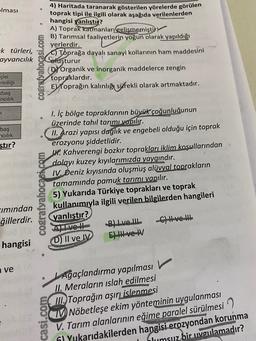 olması
4) Haritada taranarak gösterilen yörelerde görülen
toprak tipi ile ilgili olarak aşağıda verilenlerden
hangisi yanlıştı?
A) Toprak katmanları gelişmemiştir
B) Tarımsal faaliyetlerin yoğun olarak yapıldığı
yerlerdir.
C) Toprağa dayalı sanayi kollarının ham maddesini
-k türleri,
ayvancılık
Coluşturur
cografyahocasi.com
çisi
riciliği
(Dy Organik ve inorganik maddelerce zengin
topraklardır.
Ey Toprağın kalınlığı sürekli olarak artmaktadır.
baş
ncilik
K
bas
cilik
stir?
cografyabocasi.com
1. İç bölge topraklarının büyük çoğunluğunun
üzerinde tahıl tarımı yapılır.
II. Arazi yapısı dağlık ve engebeli olduğu için toprak
erozyonu şiddetlidir.
W. Kahverengi bozkır toprakları iklim koşullarından
dolayı kuzey kıyılarımızda yaygındır.
IV. Deniz kıyısında oluşmuş alüvyal toprakların
tamamında pamuk tarımı yapılır.
5) Yukarıda Türkiye toprakları ve toprak
kullanımıyla ilgili verilen bilgilerden hangileri
yanlıştır?
Al ve H
C) H-ve-
E) H-ve-AV
cimından
ğillerdir.
B) Live II
hangisi
D) Il ve IV
ve
casi.com
JAğaçlandırma yapılması
II. Meraların islah edilmesi
III. Toprağın aşırı
islenmesi
UNöbetleşe ekim yönteminin uygulanması
V. Tarım alanlarının eğime paralel sürülmesi
hil Yukarıdakilerden hangisi erozyondan korunma
hlumsuz bir uygulamadır?
