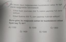 7. Bir beyaz eşya mağazasındaki buzdolabının satışı ile ilgili
olarak aşağıdakiler bilinmektedir.
Etiket fiyatı üzerinden 200 TL indirim yapılırsa %5 zarar
ediliyor.
Etiket fiyatına 200 TL zam yapılırsa %33 kâr ediliyor.
Buna göre, bu mağazada satılan bir buzdolabının etiket
fiyatı kaç TL'dir?
A) 1100
B) 1200
C) 1300
D) 1400
E) 1500
