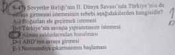 S-47) Sovyetler Birliği'nin II. Dünya Savası'nda Türkiye'nin de
savaşa girmesini istemesinin sebebi aşağıdakilerden hangisidir? 1
A-) Boğazları ele geçirmek istemesi
o
B-) Türkiye'nin savaşta yıpranmasını istemesi
C Alman saldırılarından bunalması
D) ABD'nin savaşa girmesi
E-) Normandiya çıkarmasının başlaması