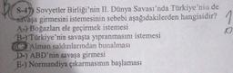 S-47) Sovyetler Birliği'nin II. Dünya Savası'nda Türkiye'nin de
savaşa girmesini istemesinin sebebi aşağıdakilerden hangisidir? 1
A-) Boğazları ele geçirmek istemesi
o
B-) Türkiye'nin savaşta yıpranmasını istemesi
C Alman saldırılarından bunalması
D) ABD'nin savaşa girmesi
E-) Normandiya çıkarmasının başlaması
