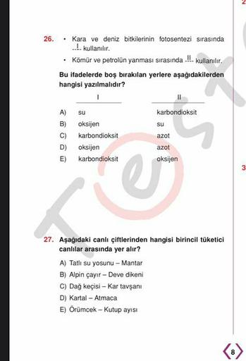 26. • Kara ve deniz bitkilerinin fotosentezi sırasında
1 kullanılır.
Kömür ve petrolün yanması sırasında.... kullanılır.
Bu ifadelerde boş bırakılan yerlere aşağıdakilerden
hangisi yazılmalıdır?
1
11
A) su
karbondioksit
B) oksijen
su
C) karbondioksit
azot
D) oksijen
azot
E) karbondioksit oksijen
3
re
27. Aşağıdaki canlı çiftlerinden hangisi birincil tüketici
canlılar arasında yer alır?
A) Tatlı su yosunu
nu - Mantar
B) Alpin çayır - Deve dikeni
C) Dağ keçisi - Kar tavşanı
D) Kartal - Atmaca
E) Örümcek - Kutup ayısı
8
