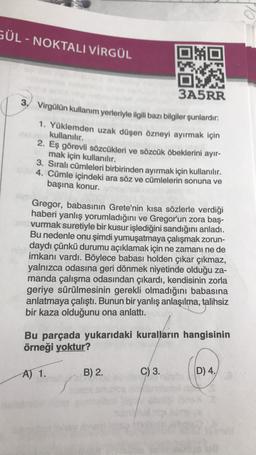 GÜL - NOKTALI VİRGÜL
MO
3A5RR
3. Virgülün kullanım yerleriyle ilgili bazı bilgiler şunlardır:
1. Yüklemden uzak düşen özneyi ayırmak için
kullanılır.
2. Eş görevli sözcükleri ve sözcük öbeklerini ayır-
mak için kullanılır.
3. Sıralı cümleleri birbirinden ayırmak için kullanılır.
4. Cümle içindeki ara söz ve cümlelerin sonuna ve
başına konur.
Gregor, babasının Grete'nin kısa sözlerle verdiği
haberi yanlış yorumladığını ve Gregor'un zora baş-
vurmak suretiyle bir kusur işlediğini sandığını anladı.
Bu nedenle onu şimdi yumuşatmaya çalışmak zorun-
daydı çünkü durumu açıklamak için ne zamanı ne de
imkanı vardı. Böylece babası holden çıkar çıkmaz,
yalnızca odasına geri dönmek niyetinde olduğu za-
manda çalışma odasından çıkardı, kendisinin zorla
geriye sürülmesinin gerekli olmadığını babasına
anlatmaya çalıştı. Bunun bir yanlış anlaşılma, talihsiz
bir kaza olduğunu ona anlattı.
Bu parçada yukarıdaki kuralların hangisinin
örneği yoktur?
A) 1.
B) 2.
C) 3.
D) 4.