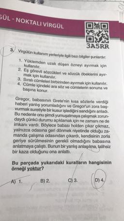 GÜL - NOKTALI VİRGÜL
MO
3A5RR
3. Virgülün kullanım yerleriyle ilgili bazı bilgiler şunlardır:
1. Yüklemden uzak düşen özneyi ayırmak için
kullanılır.
2. Eş görevli sözcükleri ve sözcük öbeklerini ayır-
mak için kullanılır.
3. Sıralı cümleleri birbirinden ayırmak için kullanılır.
4. Cümle içindeki ara söz ve cümlelerin sonuna ve
başına konur.
Gregor, babasının Grete'nin kısa sözlerle verdiği
haberi yanlış yorumladığını ve Gregor'un zora baş-
vurmak suretiyle bir kusur işlediğini sandığını anladı.
Bu nedenle onu şimdi yumuşatmaya çalışmak zorun-
daydı çünkü durumu açıklamak için ne zamanı ne de
imkanı vardı. Böylece babası holden çıkar çıkmaz,
yalnızca odasına geri dönmek niyetinde olduğu za-
manda çalışma odasından çıkardı, kendisinin zorla
geriye sürülmesinin gerekli olmadığını babasına
anlatmaya çalıştı. Bunun bir yanlış anlaşılma, talihsiz
bir kaza olduğunu ona anlattı.
Bu parçada yukarıdaki kuralların hangisinin
örneği yoktur?
A) 1.
B) 2.
C) 3.
D) 4.
