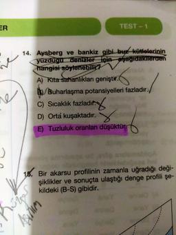 ER
TEST - 1
ine
14. Aysberg ve bankiz gibi buz kütlelerinin
yüzdugu denizler için aşağidakilerden
hangisi söylenebilir?
A) Kita sahanlikları geniştir.
B) Buharlaşma potansiyelleri fazladır.
6
re
C) Sıcaklık fazladır.
D) Orta kuşaktadır.
E) Tuzluluk oranları düşüktür.
16. Bir akarsu profilinin zamanla uğradığı deği-
şiklikler ve sonuçta ulaştığı denge profili şe-
kildeki (B-S) gibidir.
humor
Asirum
