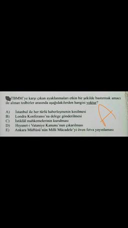 TBMM'ye karşı çıkan ayaklanmaları etkin bir şekilde bastırmak amacı
ile alınan tedbirler arasında aşağıdakilerden hangisi yoktur?
A)
B)
C)
D)
E)
İstanbul ile her türlü haberleşmenin kesilmesi
Londra Konferansı'na delege gönderilmesi
Istiklal mahkemelerinin kurulması
Hıyanet-i Vataniye Kanunu'nun çıkarılması
Ankara Müftüsü'nün Milli Mücadele'yi öven fetva yayınlaması