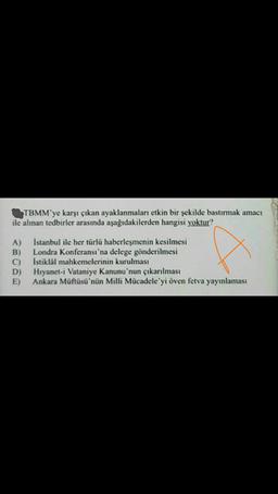 TBMM'ye karşı çıkan ayaklanmaları etkin bir şekilde bastırmak amacı
ile alınan tedbirler arasında aşağıdakilerden hangisi yoktur?
A)
B)
C)
D)
E)
İstanbul ile her türlü haberleşmenin kesilmesi
Londra Konferansı'na delege gönderilmesi
Istiklal mahkemelerinin kurulması
Hıyanet-i Vataniye Kanunu'nun çıkarılması
Ankara Müftüsü'nün Milli Mücadele'yi öven fetva yayınlaması
