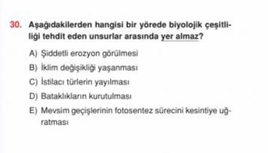 30. Aşağıdakilerden hangisi bir yörede biyolojik çeşitli-
liği tehdit eden unsurlar arasında yer almaz?
A) Şiddetli erozyon görülmesi
B) Iklim değişikliği yaşanması
c) Istilacı türlerin yayılması
D) Bataklıkların kurutulması
E) Mevsim geçişlerinin fotosentez sürecini kesintiye uğ.
ratması