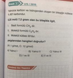 Örnek (3)
LYS / 2010
Yalnızca karbon ve hidrojenden oluşan bir bileşiğin kütlece
% 80'i karbondur.
0.25 molü 7,5 gram olan bu bileşikle ilgili,
1. Basit formülü CH2 dir.
Il Molekül formülü C4H8 dir.
III. Molekül kütlesi 30'dur.
yargılarından hangileri doğrudur?
(H: 1 g/mol, C: 12 g/mol)
A) Yalnız!
B) Yalnız II C) Yalnız III
D) I ve III
E) II ve III
Çözümü Siz Yapınız