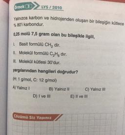 Örnek (3)
LYS / 2010
Yalnızca karbon ve hidrojenden oluşan bir bileşiğin kütlece
% 80'i karbondur.
0.25 molü 7,5 gram olan bu bileşikle ilgili,
1. Basit formülü CH2 dir.
Il Molekül formülü C4H8 dir.
III. Molekül kütlesi 30'dur.
yargılarından hangileri doğrudur?
(H: 1 g/mol, C: 12 g/mol)
A) Yalnız!
B) Yalnız II C) Yalnız III
D) I ve III
E) II ve III
Çözümü Siz Yapınız
