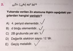 2.
30 Zn: (18Ar] 452 3010
Yukarıda verilen Zn atomuna ilişkin aşağıdaki yar-
gilardan hangisi yanlıştır?
✓
A) 4. periyot elementidir.
B) d bloğu elementidir.
C) 2B grubunda yer alır. V
D) Değerlik elektron sayısı 12 'dir.
E) Geçiş metalidir.
✓
