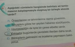 6.
Aşağıdaki cümlelerin hangisinde belirtisiz ad tamla-
masının kalıplaşmasıyla oluşmuş bir birleşik sözcük
vardır?
A) Önsezilerime ve tahminlerime daima güvenirim.
B) Yalıçapkını gökte her şeyden habersiz süzülüyordu.
C) Uyurgezerliğin de tipta bir çaresi elbette vardır.
D) Eskişehir bugünlerde çevredeki illerden daha sıcak.
E) Bilirkişilerin gelmesini ve inceleme yapmasını bekli-
yoruz.