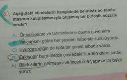 6.
Aşağıdaki cümlelerin hangisinde belirtisiz ad tamla-
masının kalıplaşmasıyla oluşmuş bir birleşik sözcük
vardır?
A) Önsezilerime ve tahminlerime daima güvenirim.
B) Yalıçapkını gökte her şeyden habersiz süzülüyordu.
C) Uyurgezerliğin de tipta bir çaresi elbette vardır.
D) Eskişehir bugünlerde çevredeki illerden daha sıcak.
E) Bilirkişilerin gelmesini ve inceleme yapmasını bekli-
yoruz.
