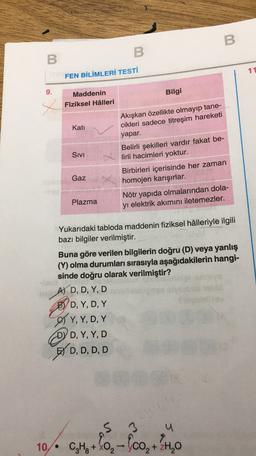 B
B
B
11
FEN BİLİMLERİ TESTİ
9.
x
Kati
Maddenin
Bilgi
Fiziksel Hâlleri
Akışkan özellikte olmayıp tane-
cikleri sadece titreşim hareketi
yapar.
Belirli şekilleri vardır fakat be-
lirli hacimleri yoktur.
Birbirleri içerisinde her zaman
homojen karışırlar.
Nötr yapıda olmalarından dola-
yı elektrik akımını iletemezler.
Sivi
Gaz
Plazma
Yukarıdaki tabloda maddenin fiziksel hâlleriyle ilgili
bazı bilgiler verilmiştir.
Buna göre verilen bilgilerin doğru (D) veya yanlış
(Y) olma durumları sırasıyla aşağıdakilerin hangi-
sinde doğru olarak verilmiştir?
AJ D, D, Y, D
BYD, Y, D, Y
, YD
OY, Y, D, Y
DYD, Y, Y, D
BY D, D, D, D
, Y,
S 3
u
10. -
C4H +0,- (co, +24,0
-
2H2O