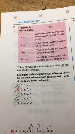 B
B
B
11
FEN BİLİMLERİ TESTİ
9.
x
Kati
Maddenin
Bilgi
Fiziksel Hâlleri
Akışkan özellikte olmayıp tane-
cikleri sadece titreşim hareketi
yapar.
Belirli şekilleri vardır fakat be-
lirli hacimleri yoktur.
Birbirleri içerisinde her zaman
homojen karışırlar.
Nötr yapıda olmalarından dola-
yı elektrik akımını iletemezler.
Sivi
Gaz
Plazma
Yukarıdaki tabloda maddenin fiziksel hâlleriyle ilgili
bazı bilgiler verilmiştir.
Buna göre verilen bilgilerin doğru (D) veya yanlış
(Y) olma durumları sırasıyla aşağıdakilerin hangi-
sinde doğru olarak verilmiştir?
AJ D, D, Y, D
BYD, Y, D, Y
, YD
OY, Y, D, Y
DYD, Y, Y, D
BY D, D, D, D
, Y,
S 3
u
10. -
C4H +0,- (co, +24,0
-
2H2O
