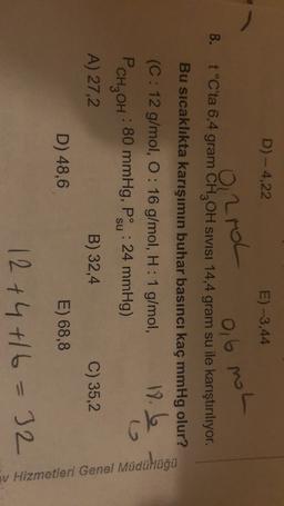 D) - 4,22
E) -3,44
0,
2rol
0,6 mol
B.
t°C'ta 6,4 gram CH2OH sivisi 14,4 gram su ile karıştırılıyor.
Bu sıcaklıkta karışımın buhar basıncı kaç mmHg olur?
(C: 12 g/mol, O: 16 g/mol, H: 1 g/mol,
12
PcH, OH : 80 mmHg, Psu : 24 mmHg)
A) 27,2
B) 32,4
C) 35,2
D) 48,6
E) 68,8
Müdühuga
v Hizmetleri Genel
12 +4 +16=32