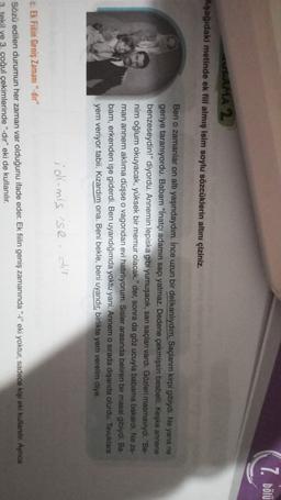 7. bölü
AMA 2
Aşağıdaki metinde ek fill almış isim soylu sözcüklerin altını çiziniz.
Ben o zamanlar on altı yaşındaydım. Ince uzun bir delikanlıydım. Saçlarım kirpi gibiydi. Ne yana ne
geriye taraniyordu. Babam "inatçı adamın saçı yatmaz. Dedene çekmişsin besbelli. Keşke annene
benzeseydin!" diyordu. Annemin lepiska gibi yumuşacık, sarı saçları vardı. Gözleri masmaviydi. "Be-
nim oğlum okuyacak, yüksek bir memur olacak." der, sonra da göz ucuyla babama bakardi. Ne za-
man annem aklıma düşse o vagondan evi hatırlıyorum. Sisler arasında beliren bir masal gibiydi. Ba-
bam, erkenden işe giderdi. Ben uyandığımda yoktu yani. Annem o sirada dışarıda olurdu. Tavuklara
yem veriyor tabii. Kızardım ona. Beni bekle, beni uyandır, birlikte yem verelim diye.
idi-mis se
c. Ek Fillin Geniş Zamani"-dir"
Sözü edilen durumun her zaman var olduğunu ifade eder. Ek filin geniş zamanında "-" eki yoktur, sadece kişi eki kullanılır. Aynca
ekil ve 3. çoğul çekimlerinde "-dir" eki de kullanılır.
