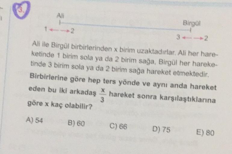 AN
1
Birgül
32
Ali ile Birgül birbirlerinden x birim uzaktadırlar. All her hare-
ketinde 1 birim sola ya da 2 birim sağa, Birgül her hareke-
tinde 3 birim sola ya da 2 birim sağa hareket etmektedir.
Birbirlerine göre hep ters yönde ve aynı anda hareket
ede