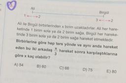 AN
1
Birgül
32
Ali ile Birgül birbirlerinden x birim uzaktadırlar. All her hare-
ketinde 1 birim sola ya da 2 birim sağa, Birgül her hareke-
tinde 3 birim sola ya da 2 birim sağa hareket etmektedir.
Birbirlerine göre hep ters yönde ve aynı anda hareket
eden bu iki arkadaş hareket sonra karşılaştıklarına
3
göre x kaç olabilir?
X
A) 54
B) 60
C) 66
D) 75
E) 80
