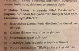 wrpsavaş sırasında duşmanın bolgesinde
anarşi terör ve ayaklanma çıkarmaya denir.
Kurtuluş Savaşı sırasında İtilaf Devletleri'nin
yapmış oldukları faaliyetlerden hangisi özel harp
tanımına uymaktadır?
A) İstanbul'da Damat Ferit Hükümeti'ne destek ve-
rilmesi
Hoolboevo
B) Çerkez Ethem İsyanı'nın başlaması
C) İstanbul'un işgal edilmesi
D) TBMM'ye karşı isyanların teşvik edilmesi
E) Yunan ordusunun TBMM'ye karşı kışkırtılması