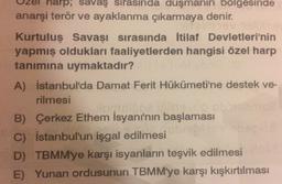 wrpsavaş sırasında duşmanın bolgesinde
anarşi terör ve ayaklanma çıkarmaya denir.
Kurtuluş Savaşı sırasında İtilaf Devletleri'nin
yapmış oldukları faaliyetlerden hangisi özel harp
tanımına uymaktadır?
A) İstanbul'da Damat Ferit Hükümeti'ne destek ve-
rilmesi
Hoolboevo
B) Çerkez Ethem İsyanı'nın başlaması
C) İstanbul'un işgal edilmesi
D) TBMM'ye karşı isyanların teşvik edilmesi
E) Yunan ordusunun TBMM'ye karşı kışkırtılması
