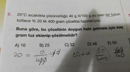 2.
5
25°C sıcaklıkta çözünürlüğü 40 g X/100 g su olan bir tuzun
kütlece % 20 lik 400 gram çözeltisi hazırlanıyor.
Buna göre, bu çözeltinin doygun hale gelmesi için kaç
gram tuz eklenip çözülmelidir?
meyi
A) 16
B) 25
20 =
digd
C) 32 D) 48 E) 50
80=2 B
40
Loo
140
upg