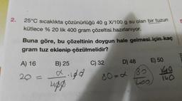 2.
5
25°C sıcaklıkta çözünürlüğü 40 g X/100 g su olan bir tuzun
kütlece % 20 lik 400 gram çözeltisi hazırlanıyor.
Buna göre, bu çözeltinin doygun hale gelmesi için kaç
gram tuz eklenip çözülmelidir?
meyi
A) 16
B) 25
20 =
digd
C) 32 D) 48 E) 50
80=2 B
40
Loo
140
upg
