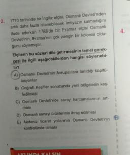 4.
2. 1770 tarihinde bir Ingiliz elçisi, Osmanlı Devleti'nden
artık daha fazla istenebilecek imtiyazın kalmadığını
ifade ederken 1788'de bir Fransız elçisi Osmanlı
Devleti'nin, Fransa'nın çok zengin bir kolonisi oldu-
ğunu söylemiştir.
Elçilerin bu sözleri dile getirmesinin temel gerek-
çesi ile ilgili aşağıdakilerden hangisi söylenebi-
lir?
A) Osmanlı Devleti'nin Avrupalılara tanıdığı kapitu-
lasyonlar
B) Coğrafi Keşifler sonucunda yeni bölgelerin keş.
fedilmesi
C) Osmanlı Devleti'nde saray harcamalarının art-
masi
D) Osmanlı sanayi ürünlerinin ihraç edilmesi
E) Akdeniz ticaret yollarının Osmanlı Devleti'nin B
kontrolünde olması
VUNDA KAISIN