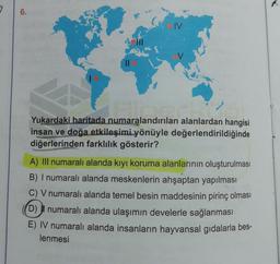 7
6.
IV
Yukardaki haritada numaralandırılan alanlardan hangisi
insan ve doğa etkileşimi yönüyle değerlendirildiğinde
diğerlerinden farklılık gösterir?
A) III numaralı alanda kıyı koruma alanlarının oluşturulması
B) I numaralı alanda meskenlerin ahşaptan yapılması
C) V numaralı alanda temel besin maddesinin pirinç olması
D) il numaralı alanda ulaşımın develerle sağlanması
E) IV numaralı alanda insanların hayvansal gıdalarla bes-
lenmesi
