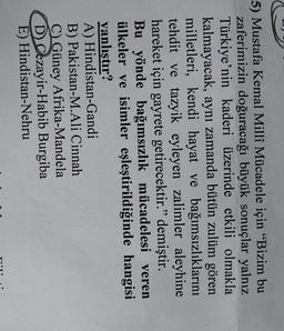 5) Mustafa Kemal Millî Mücadele için “Bizim bu
zaferimizin doğuracağı büyük sonuçlar yalnız
Türkiye'nin kaderi üzerinde etkili olmakla
kalmayacak, aynı zamanda bütün zulüm gören
milletleri, kendi hayat ve bağımsızlıklarını
tehdit ve tazyik eyleyen zalimler aleyhine
hareket için gayrete getirecektir.” demiştir.
Bu yönde bağımsızlık mücadelesi veren
ülkeler ve isimler eşleştirildiğinde hangisi
yanlıştır?
A) Hindistan-Gandi
B) Pakistan-M.Ali Cinnah
C) Güney Afrika-Mandela
D Cezayir-Habib Burgiba
E) Hindistan-Nehru
