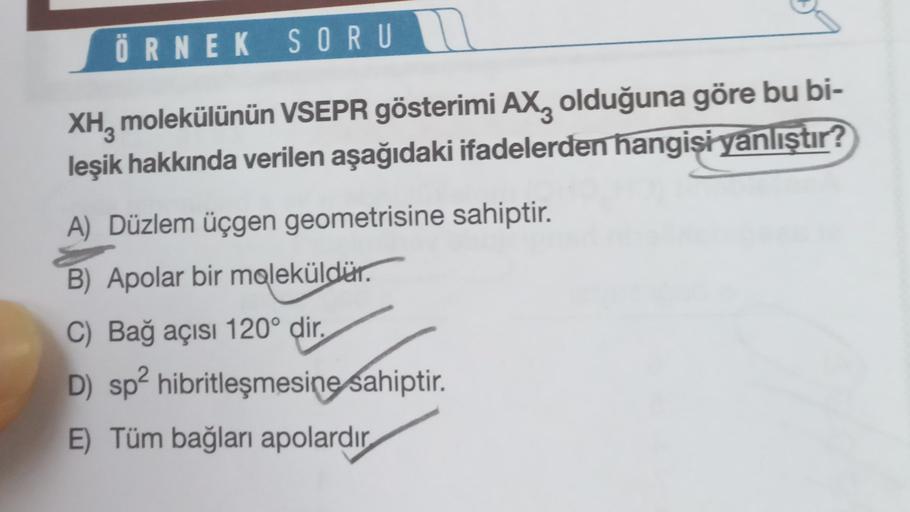 ÖRNEK SORU
XH, molekülünün VSEPR gösterimi AXz olduğuna göre bu bi-
leşik hakkında verilen aşağıdaki ifadelerden hangisi yanlıştır?
A) Düzlem üçgen geometrisine sahiptir.
B) Apolar bir moleküldür.
C) Bağ açısı 120° dir,
D) sp2 hibritleşmesine sahiptir.
E) 