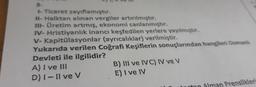- Ticaret zayıflamıştır.
11- Halktan alınan vergiler artırılmıştır.
- Üretim artmış, ekonomi canlanmıştır.
IV- Hristiyanlık inancı keşfedilen yerlere yayılmışur.
V- Kapitülasyonlar (ayrıcalıklar) verilmiştir.
Yukarıda verilen Coğrafi Keşiflerin sonuçlarından hangileri Osman
Devleti ile ilgilidir?
A) I ve III
B) III ve IVC) IV ve V
D) 1 - Il ve v
E) I ve IV
rton Alman Prenslikler