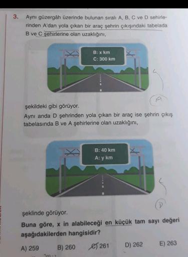 3.
Aynı güzergâh üzerinde bulunan sıralı A, B, C ve D sehirle-
rinden A'dan yola çıkan bir araç şehrin çıkışındaki tabelada
B ve C şehirlerine olan uzaklığını,
B: x km
C: 300 km
şekildeki gibi görüyor.
Aynı anda D şehrinden yola çıkan bir araç ise şehrin ç