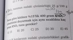 D
In €2
sudur
.
KANO, tuzunun sudaki çözünürlüğü 25 g/100 g
uso
Buna göre kütlece %15'lik 400 gram KNO,
çözeltisini doyurmak için aynı sıcaklıkta kaç
gram KNO, tuzu gerekir?
C) 25 D) 30
E) 45
B) 20
A) 15
B katılarının sudaki çözünürlükleri grafik-