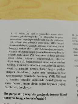 yeter
VA
Yuk
Visus
(1) Resim.ve heykel sanatçıları insan elleni
üzerinde çok durmuşlardır. (1) Ortaca dan bu
yana
ressamları yaptigi portrelere baktığınızda gözlerden
cok, ellerin öne çıktığını görürsünüz. (III) Geregel
uzerinde dolaşan, çenesini avuçları içine alan, yücut
boyunca sarkan eller... (IV) Mutluluğun parıltısını,
kaygıların kaynaşmasını, yaşamaktan usarugi hep bu
ellerde görürsünüz. (V) Bundan on binlerce yıl önce
insan daha kafasıyla düşünemezken elleriyle
düşünmüş (VI) Insan geometri bilmeden su bentleri
yapmış, matematik bilmeden parmaklarıyla saymış,
sanat ve güzellik üzerine hiçbir bilgisi yokken
mağara duvarlarını, bugün usta ressamların bile
yapamayacağı resimlerle donatmış. (VII) Bilimsel
ve sanatsal yaratlar konusunda övündüğümüz ne
varsa hepsini, insan elinin çağlar boyunca yaptığı
hareketlere borçluyuz.
DI
14
ba
Bu parça iki paragrafa ayrılmak isterse ikinci
paragraf hangi cümleyle baglar?