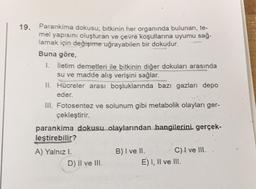 19. Parankima dokusu; bitkinin her organında bulunan, te-
mel yapısını oluşturan ve çevre koşullarına uyumu sağ-
lamak için değişime uğrayabilen bir dokudur.
Buna göre,
1. iletim demetleri ile bitkinin diğer dokuları
arasında
su ve madde alış verişini sağlar.
II. Hücreler arası boşluklarında bazı gazları depo
eder.
III. Fotosentez ve solunum gibi metabolik olayları ger-
çekleştirir.
parankima dokusu olaylarından hangilerini gerçek-
leştirebilir?
A) Yalnızl.
B) I ve II. C) I ve III.
D) II ve III.
E) I, II ve III.
