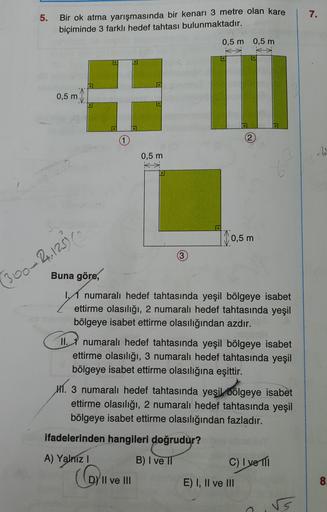 5.
7.
Bir ok atma yarışmasında bir kenarı 3 metre olan kare
biçiminde 3 farklı hedef tahtası bulunmaktadır.
0,5 m 0,5 m
0,5 m
1
0,5 m
| 0,5 m
360-2.12
Buna göre,
numaralı hedef tahtasında yeşil bölgeye isabet
ettirme olasılığı, 2 numaralı hedef tahtasında