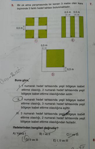 5.
7.
Bir ok atma yarışmasında bir kenarı 3 metre olan kare
biçiminde 3 farklı hedef tahtası bulunmaktadır.
0,5 m 0,5 m
0,5 m
1
0,5 m
| 0,5 m
360-2.12
Buna göre,
numaralı hedef tahtasında yeşil bölgeye isabet
ettirme olasılığı, 2 numaralı hedef tahtasında 