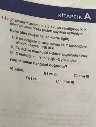 KİTAPÇIK A
11. X atomu Y atomuna 2 elektron verdiğinde X'in
elektron sayısı Y'nin proton sayısına eşitleniyor.
Buna göre oluşan taneciklerle ilgili;
1. X taneciğinin proton sayısı ile Y taneciğinin
elektron sayılan eşit olur.
II. Tanecikler arasındaki elek