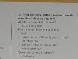 19-Aşağıdaki sorulardan hangisinin cevabı
özne de yüklem de değildir?
A)-Filmi izlemeni kim önerdi?
-Küçük kardeşim
B)-Bu pastayı hanginiz yaptınız?
-Aylin
C)-Babası Ankara'da ne iş yapıyormuş?
-Öğretmenlik
D)-Elindeki kitabın konusu ne?
-Köylü sorunları
E)-Annem şu anda nerede?
- Mutfakta
dir,