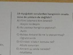 19-Aşağıdaki sorulardan hangisinin cevabı
özne de yüklem de değildir?
A)-Filmi izlemeni kim önerdi?
-Küçük kardeşim
B)-Bu pastayı hanginiz yaptınız?
-Aylin
C)-Babası Ankara'da ne iş yapıyormuş?
-Öğretmenlik
D)-Elindeki kitabın konusu ne?
-Köylü sorunları
E)-Annem şu anda nerede?
- Mutfakta
dir,
