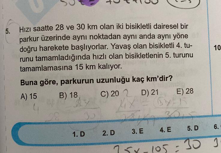 5.
10
Hızı saatte 28 ve 30 km olan iki bisikletli dairesel bir
parkur üzerinde aynı noktadan aynı anda aynı yöne
doğru harekete başlıyorlar. Yavaş olan bisikletli 4. tu-
runu tamamladığında hızlı olan bisikletlenin 5. turunu
tamamlamasına 15 km kalıyor.
Bu