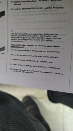 1
D) Düzenli ordunun kurulması
edilmesi
E) Mudanya Mutarekesi Görüşmeleri - Ankara Antlaşması
A
u Dopo
18.
Me Meadele Danemi'nde Ankara HokOmeti, biro
yandan işgalcilerle mücadeleyi sürdörürken aynı
zamanda barıscı bir politika izlediğini yansıtmak için
toplenh ve antlaşma masalarına oturmaktan
kaçınmamıştır
Apadidakilerden hangisi bu duruma kanıt olarak
gateslemer?
WOU NOUS
A) Tork Afgan Dostluk Antlaşması'nın imzalanması
a) Londra'da toplanan konferansa iştirak edilmesi
C) Brest-Litowsk Anlaşması'nın imzalanması
D) Fethi Okyar'ın Avrupa başkentlerine gönderilmesi
E) Dışişleri Bakanı Yusuf Kemal Tengirşenk'in, Paris ve
Londra'ya gönderilmesi