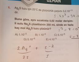 1.
2
= 32.1
Ag,S tuzu için 25°C de çözünürlük çarpımı 3,2.10-11
dir.
s.us
Buna göre, aynı sıcaklıkta 0,02 molar derişim-
li sulu Na S çözeltisinin 250 mL sinde en fazla
kaç mol Ag, tuzu çözünür?
3
S
= 8.10
A) 1.10-5
B) 1.10-6
C) 5.10-5
D) 5.10-6
2
E) 4.10-5
SI
+
2 Ag
t
S-2.
ola
25
