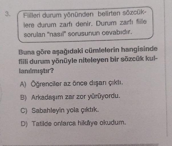 3.
Fiilleri durum yönünden belirten sözcük-
lere durum zarfı denir. Durum zarfı fiile
sorulan "nasıl" sorusunun cevabıdır.
Buna göre aşağıdaki cümlelerin hangisinde
fiili durum yönüyle niteleyen bir sözcük kul-
lanılmıştır?
A) Öğrenciler az önce dışarı çık