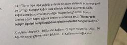 7.
11-"Karın lapa lapa yağdığı anlarda bir adam alelacele eczaneye girdi
ve tuttuğu buruşuk kâğıdı ıslak elleriyle kalfaya uzativerdi. Kalfa,
kâğıdı almadı, adama kaşıyla diğer müşterileri gösterdi. Bunun
üzerine adam başını eğerek sıranın en arkasına geçti. "Bu parçada
iletişim ögeleri ile ilgili aşağıdaki eşleştirmelerden hangisi yanlıştır?
A) Adam-Gönderici B) Eczane-Bağlam C) Diğer müşteriler-Alcı D)
Adamın sıraya geçmesi-Geri bildirim E) Kalfanın mimiği-Kanal
