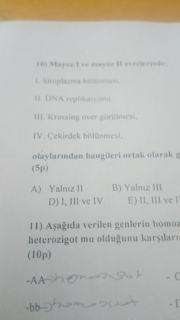 10) Mayoz I ve mayoz Il evrelerinde:
1. Sitoplazma bölünmesi.
11. DNA replikasyonu
TIL Krossing over görülmesi,
IV. Çekirdek bölünmesi,
olaylarından hangileri ortak olarak g
(5p)
A) Yalnız II
D) I, III ve IV
B) Yalnız III
E) II, III ve I
11) Aşağıda verilen genlerin homoz
heterozigot mu olduğunu karşıları
(10p)
-AAhonorisot
zut
-bb-uhom
- [