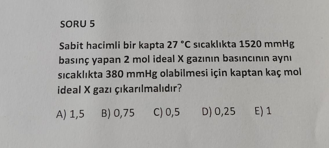 SORU 5
Sabit hacimli bir kapta 27 °C sıcaklıkta 1520 mmHg
basınç yapan 2 mol ideal X gazının basıncının aynı
sıcaklıkta 380 mmHg olabilmesi için kaptan kaç mol
ideal X gazı çıkarılmalıdır?
A) 1,5 B) 0,75
C) 0,5
D) 0,25
E) 1
