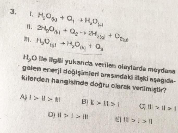 www
1. H₂Om + Q H₂O (6)
11. 2H30 * Qg → 2Haca * Oza
III. HOm → H20 m) + Q
+ O₂
H2O ile ilgili yukarıda verilen olaylarda meydana
gelen enerji değişimleri arasındaki ilişki aşağıda-
kilerden hangisinde doğru olarak verilmiştir?
H₂O
A) I > I > 1
B) II > II >