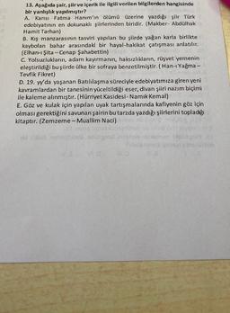 13. Aşağıda şair, şiir ve içerik ile ilgili verilen bilgilerden hangisinde
bir yanlışlık yapılmıştır?
A. Karısı Fatma Hanım'ın ölümü üzerine yazdığı şiir Türk
edebiyatının en dokunaklı şiirlerinden biridir. (Makber- Abdülhak
Hamit Tarhan)
B. Kış manzarasının tasviri yapılan bu şiirde yağan karla birlikte
kaybolan bahar arasındaki bir hayal-hakikat çatışması anlatılır.
(Elhan-ı Şita-Cenap Şahabettin)
C. Yolsuzlukların, adam kayırmanın, haksızlıkların, rüşvet yernenin
eleştirildiği bu şiirde ülke bir sofraya benzetilmiştir. (Han-ı Yağma -
Tevfik Fikret)
D. 19. yy'da yaşanan Batılılaşma süreciyle edebiyatımıza giren yeni
kavramlardan bir tanesinin yüceltildiği eser, divan şiiri nazım biçimi
ile kaleme alınmıştır. (Hürriyet Kasidesi- Namık Kemal)
E. Göz ve kulak için yapılan uyak tartışmalarında kafiyenin göz için
olması gerektiğini savunan şairin bu tarzda yazdığı şiirlerini topladığı
kitaptır. (Zemzeme - Muallim Naci)
sidabrala anlah
35