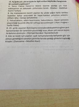 13. Aşağıda şair, şiir ve içerik ile ilgili verilen bilgilerden hangisinde
bir yanlışlık yapılmıştır?
A. Karısı Fatma Hanım'ın ölümü üzerine yazdığı şiir Türk
edebiyatının en dokunaklı şiirlerinden biridir. (Makber- Abdülhak
Hamit Tarhan)
B. Kış manzarasının tasviri yapılan bu şiirde yağan karla birlikte
kaybolan bahar arasındaki bir hayal-hakikat çatışması anlatılır.
(Elhan-ı Şita-Cenap Şahabettin)
C. Yolsuzlukların, adam kayırmanın, haksızlıkların, rüşvet yernenin
eleştirildiği bu şiirde ülke bir sofraya benzetilmiştir. (Han-ı Yağma -
Tevfik Fikret)
D. 19. yy'da yaşanan Batılılaşma süreciyle edebiyatımıza giren yeni
kavramlardan bir tanesinin yüceltildiği eser, divan şiiri nazım biçimi
ile kaleme alınmıştır. (Hürriyet Kasidesi- Namık Kemal)
E. Göz ve kulak için yapılan uyak tartışmalarında kafiyenin göz için
olması gerektiğini savunan şairin bu tarzda yazdığı şiirlerini topladığı
kitaptır. (Zemzeme - Muallim Naci)
sidabrala anlah
35
